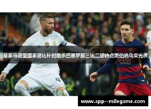 皇家马德里国家德比补时绝杀巴塞罗那三比二逆转点燃伯纳乌荣光夜