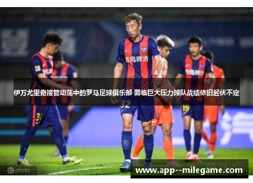 伊万尤里奇接管动荡中的罗马足球俱乐部 面临巨大压力球队战绩依旧起伏不定